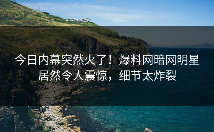 今日内幕突然火了!爆料网暗网明星居然令人震惊,细节太炸裂