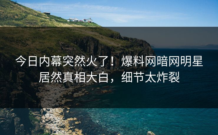 今日内幕突然火了!爆料网暗网明星居然真相大白,细节太炸裂