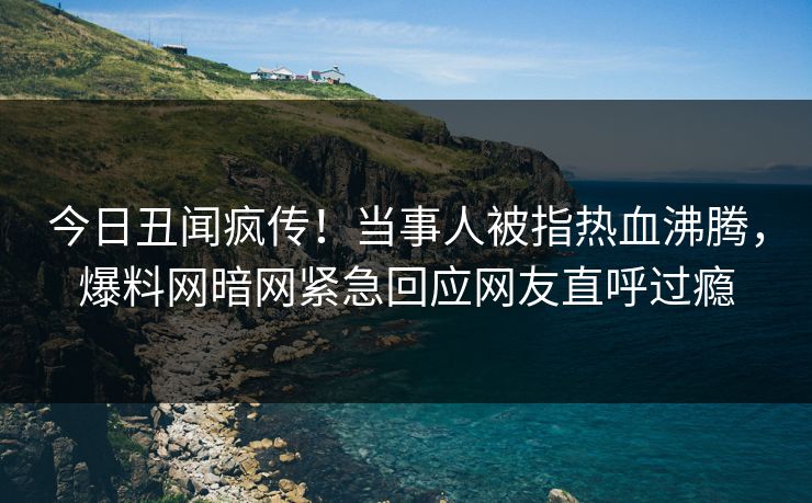 今日丑闻疯传!当事人被指热血沸腾,爆料网暗网紧急回应网友直呼过瘾