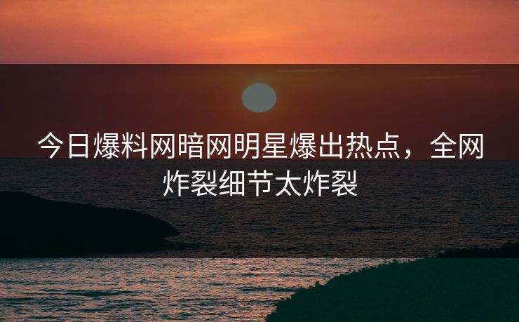 今日爆料网暗网明星爆出热点,全网炸裂细节太炸裂