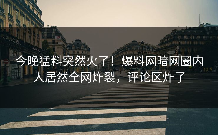 今晚猛料突然火了!爆料网暗网圈内人居然全网炸裂,评论区炸了