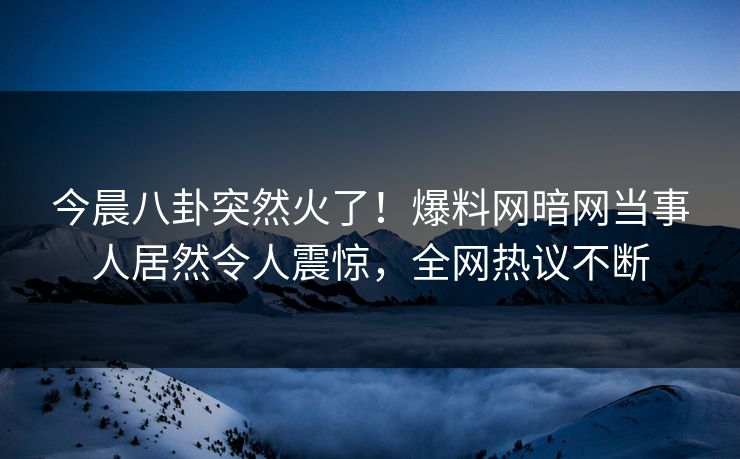 今晨八卦突然火了!爆料网暗网当事人居然令人震惊,全网热议不断