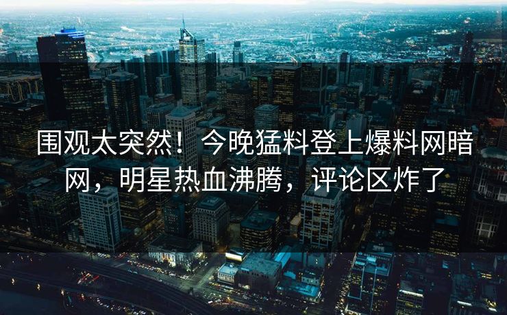 围观太突然！今晚猛料登上爆料网暗网，明星热血沸腾，评论区炸了