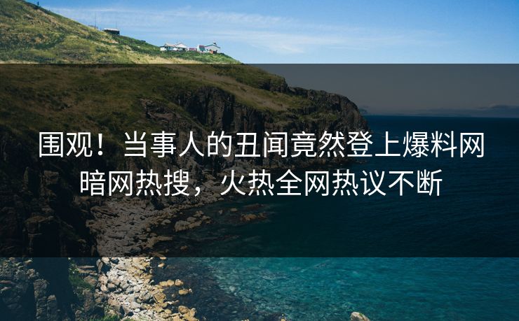 围观!当事人的丑闻竟然登上爆料网暗网热搜,火热全网热议不断