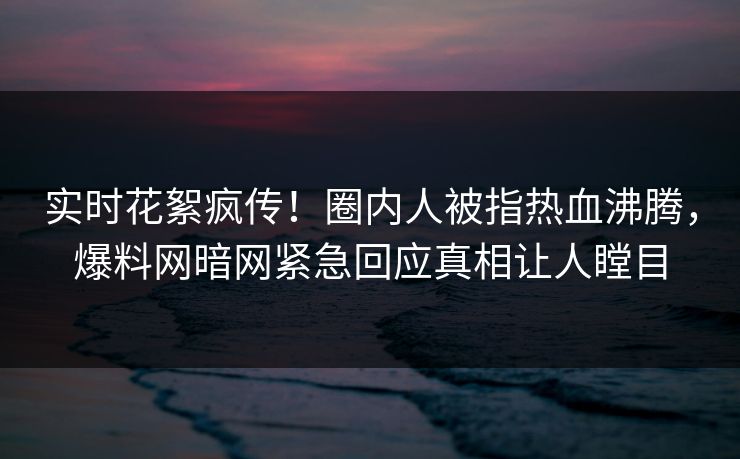 实时花絮疯传！圈内人被指热血沸腾，爆料网暗网紧急回应真相让人瞠目