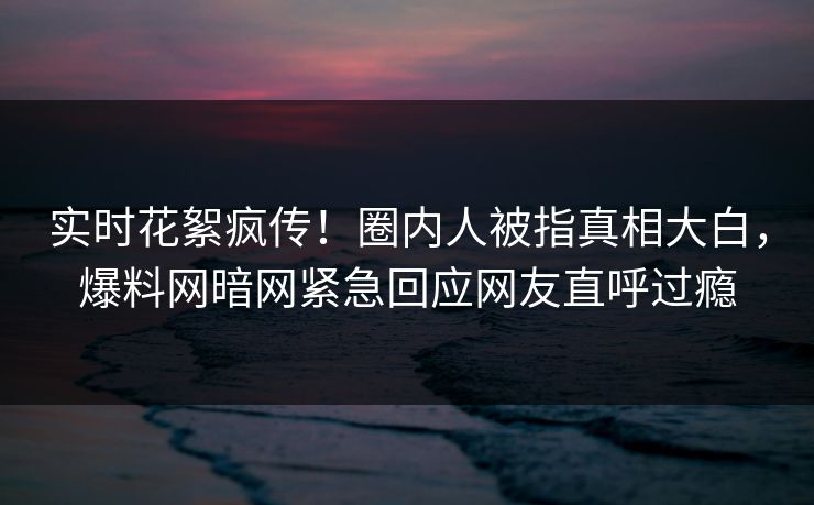 实时花絮疯传！圈内人被指真相大白，爆料网暗网紧急回应网友直呼过瘾