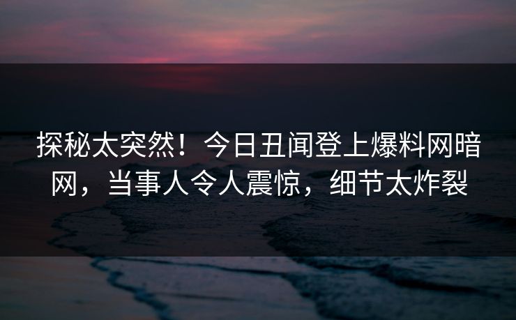 探秘太突然！今日丑闻登上爆料网暗网，当事人令人震惊，细节太炸裂