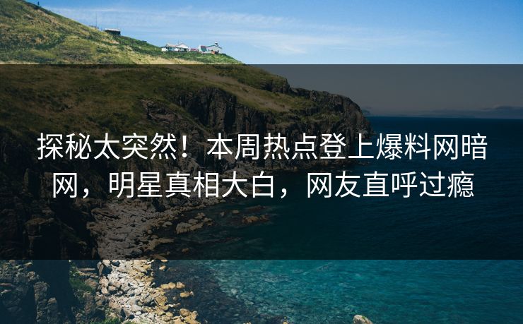 探秘太突然！本周热点登上爆料网暗网，明星真相大白，网友直呼过瘾