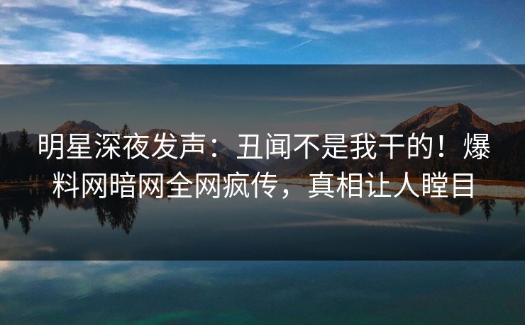 明星深夜发声：丑闻不是我干的！爆料网暗网全网疯传，真相让人瞠目