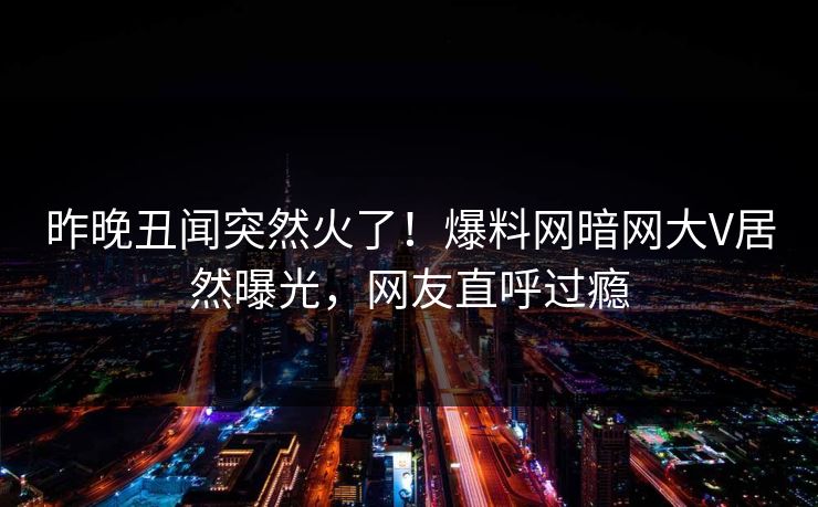 昨晚丑闻突然火了！爆料网暗网大V居然曝光，网友直呼过瘾