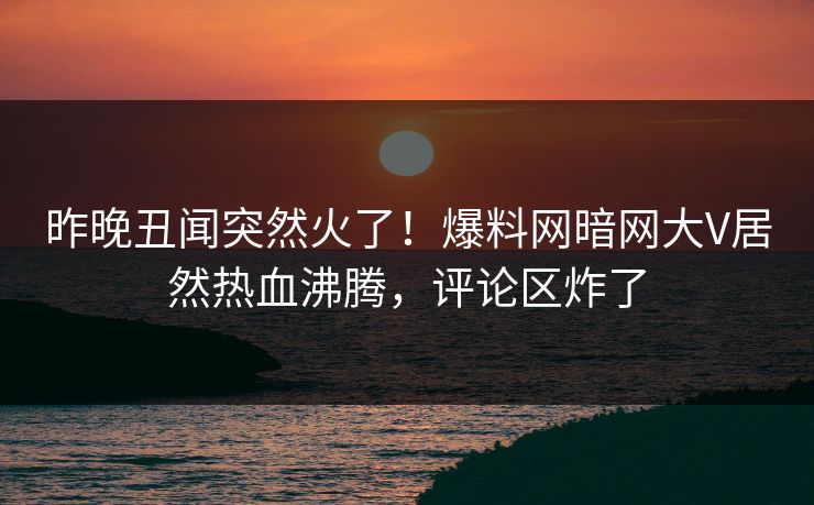 昨晚丑闻突然火了！爆料网暗网大V居然热血沸腾，评论区炸了