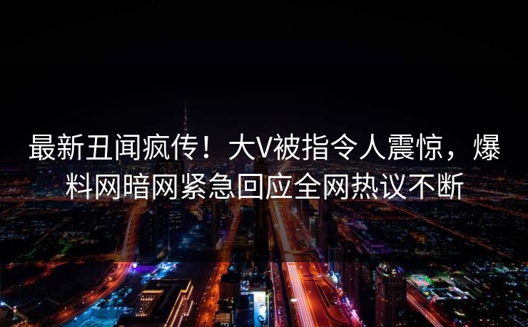 最新丑闻疯传！大V被指令人震惊，爆料网暗网紧急回应全网热议不断