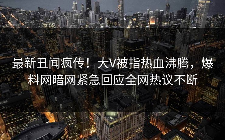 最新丑闻疯传！大V被指热血沸腾，爆料网暗网紧急回应全网热议不断