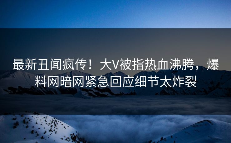 最新丑闻疯传！大V被指热血沸腾，爆料网暗网紧急回应细节太炸裂