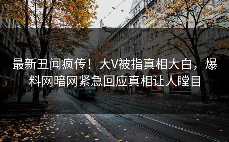 最新丑闻疯传！大V被指真相大白，爆料网暗网紧急回应真相让人瞠目