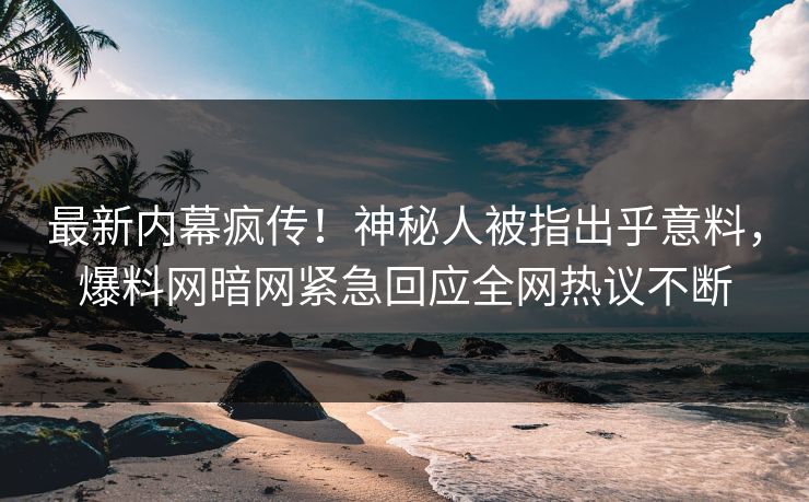 最新内幕疯传！神秘人被指出乎意料，爆料网暗网紧急回应全网热议不断