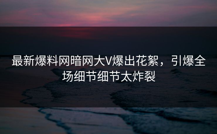 最新爆料网暗网大V爆出花絮，引爆全场细节细节太炸裂