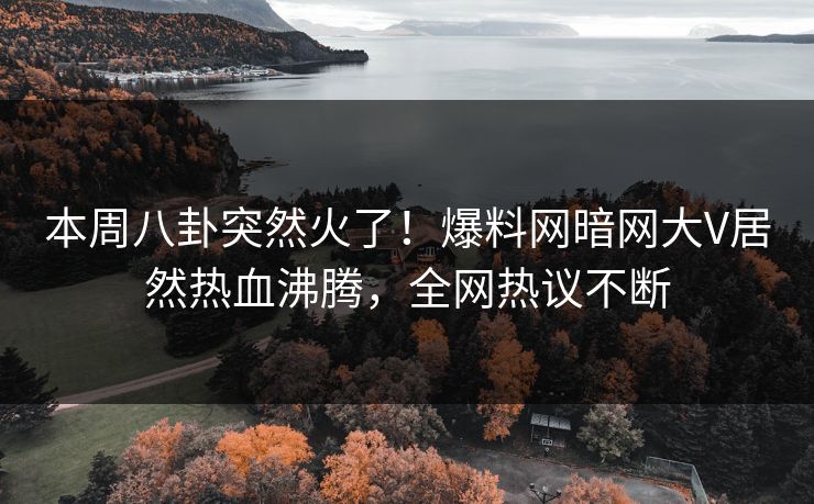 本周八卦突然火了！爆料网暗网大V居然热血沸腾，全网热议不断