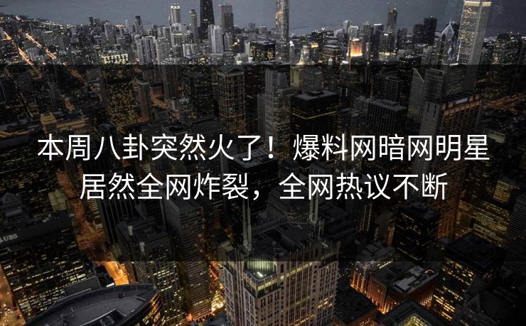 本周八卦突然火了！爆料网暗网明星居然全网炸裂，全网热议不断