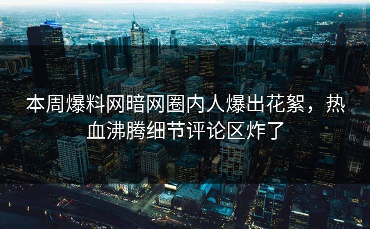 本周爆料网暗网圈内人爆出花絮，热血沸腾细节评论区炸了