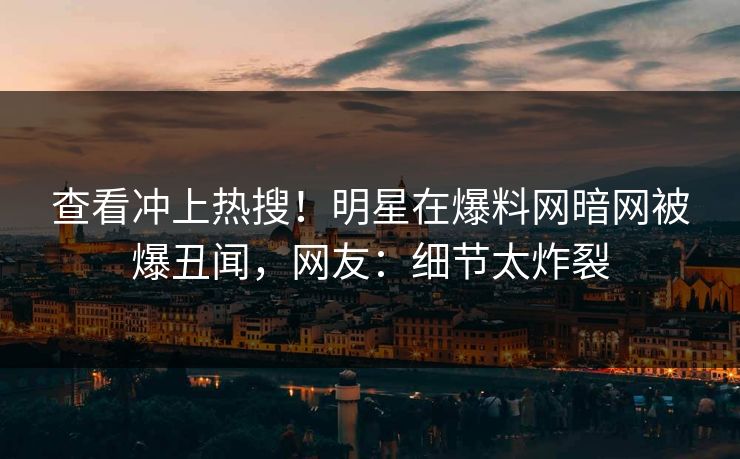 查看冲上热搜！明星在爆料网暗网被爆丑闻，网友：细节太炸裂