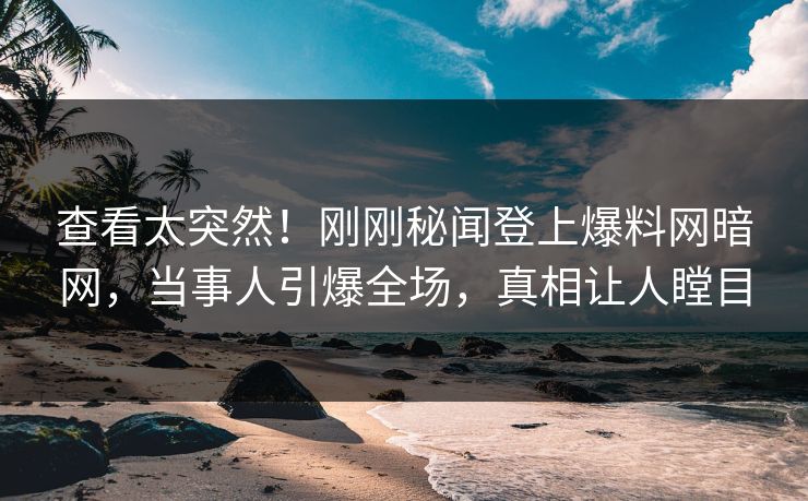 查看太突然！刚刚秘闻登上爆料网暗网，当事人引爆全场，真相让人瞠目