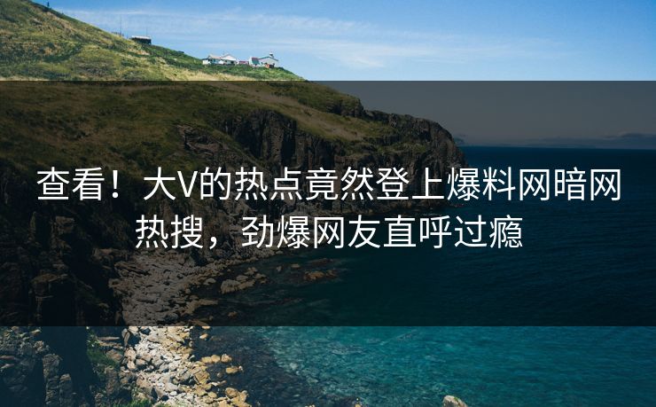 查看！大V的热点竟然登上爆料网暗网热搜，劲爆网友直呼过瘾