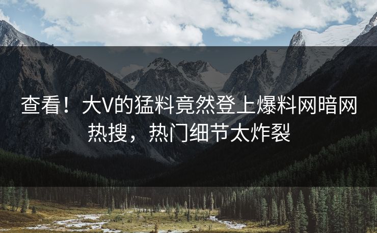 查看！大V的猛料竟然登上爆料网暗网热搜，热门细节太炸裂