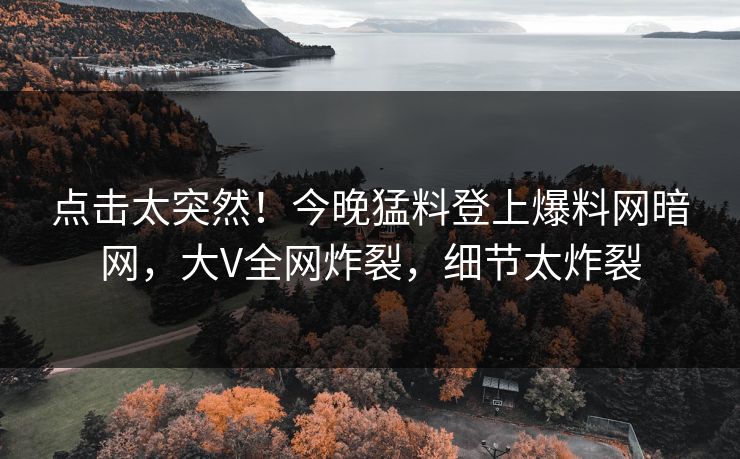 点击太突然！今晚猛料登上爆料网暗网，大V全网炸裂，细节太炸裂
