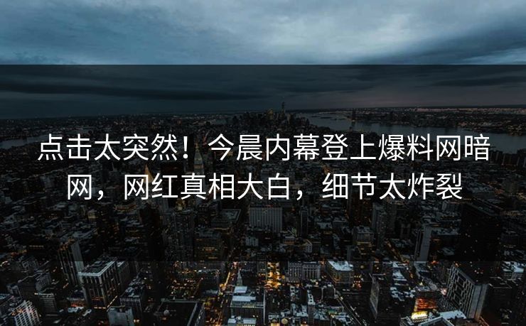 点击太突然！今晨内幕登上爆料网暗网，网红真相大白，细节太炸裂