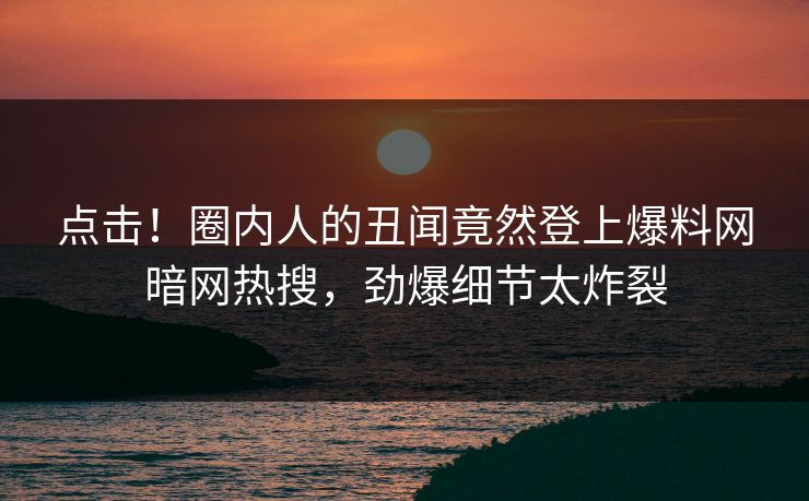 点击！圈内人的丑闻竟然登上爆料网暗网热搜，劲爆细节太炸裂