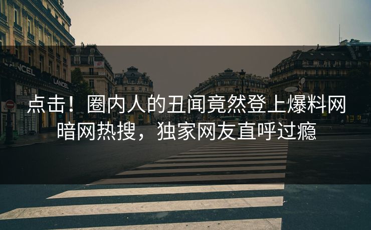 点击！圈内人的丑闻竟然登上爆料网暗网热搜，独家网友直呼过瘾