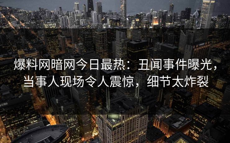 爆料网暗网今日最热：丑闻事件曝光，当事人现场令人震惊，细节太炸裂