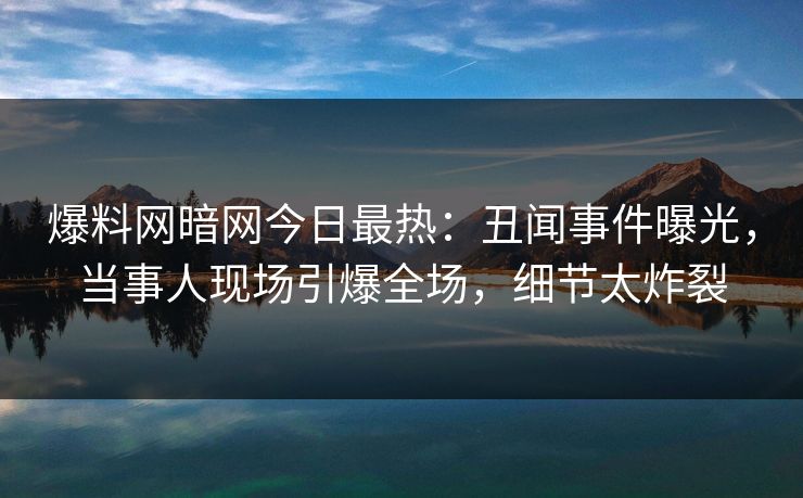 爆料网暗网今日最热：丑闻事件曝光，当事人现场引爆全场，细节太炸裂