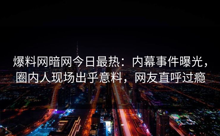 爆料网暗网今日最热：内幕事件曝光，圈内人现场出乎意料，网友直呼过瘾