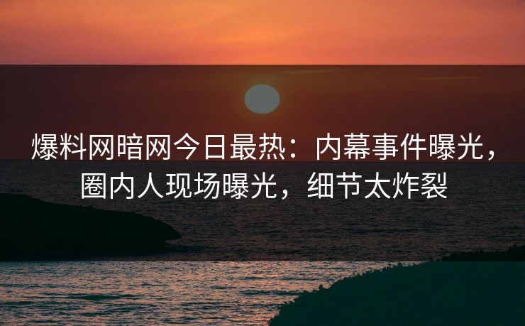 爆料网暗网今日最热:内幕事件曝光,圈内人现场曝光,细节太炸裂