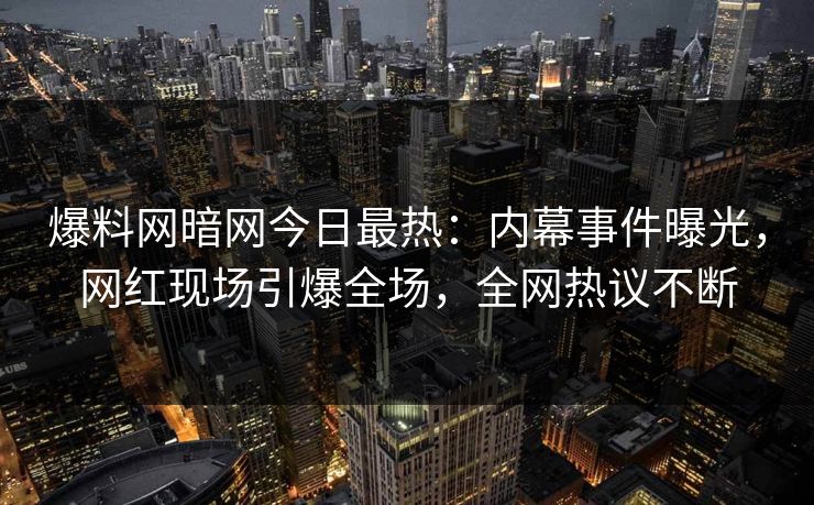 爆料网暗网今日最热：内幕事件曝光，网红现场引爆全场，全网热议不断