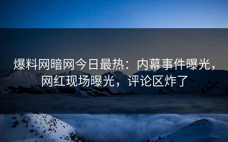 爆料网暗网今日最热：内幕事件曝光，网红现场曝光，评论区炸了