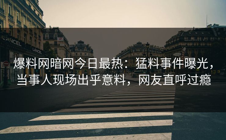 爆料网暗网今日最热：猛料事件曝光，当事人现场出乎意料，网友直呼过瘾