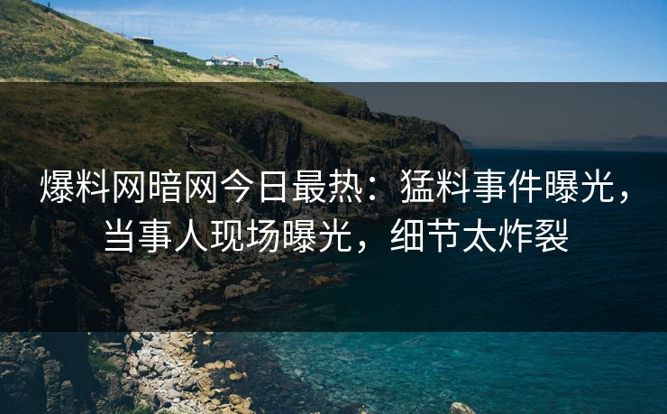 爆料网暗网今日最热：猛料事件曝光，当事人现场曝光，细节太炸裂