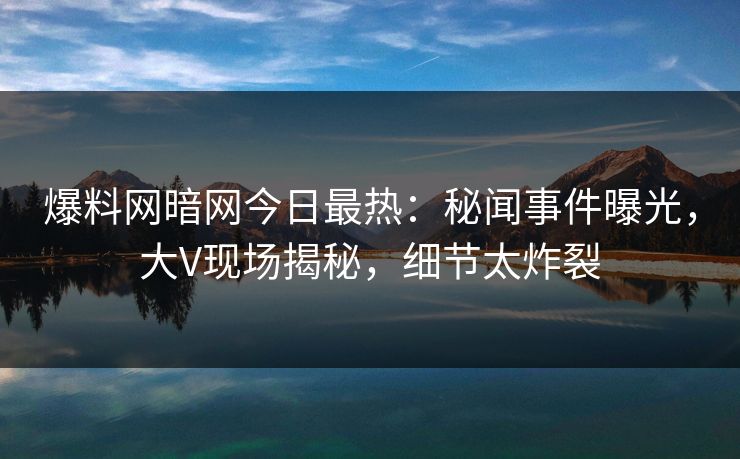 爆料网暗网今日最热:秘闻事件曝光,大V现场揭秘,细节太炸裂