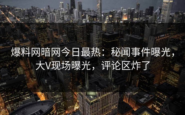 爆料网暗网今日最热：秘闻事件曝光，大V现场曝光，评论区炸了