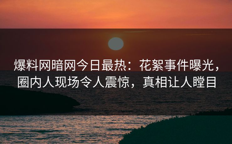 爆料网暗网今日最热：花絮事件曝光，圈内人现场令人震惊，真相让人瞠目