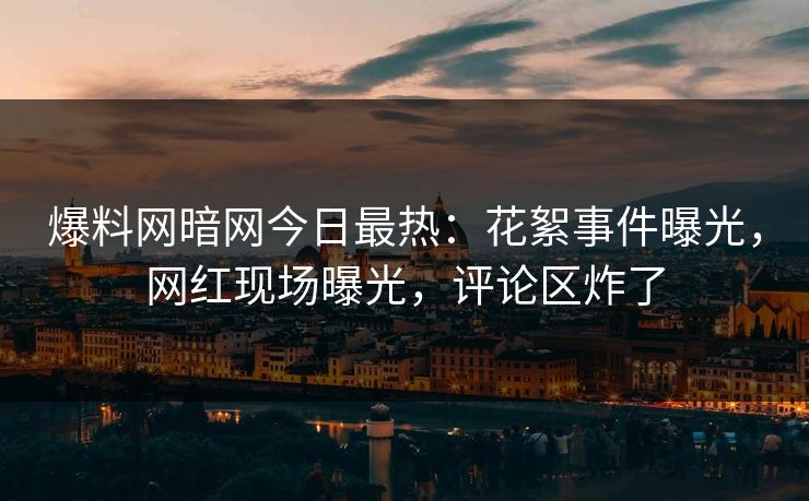 爆料网暗网今日最热:花絮事件曝光,网红现场曝光,评论区炸了