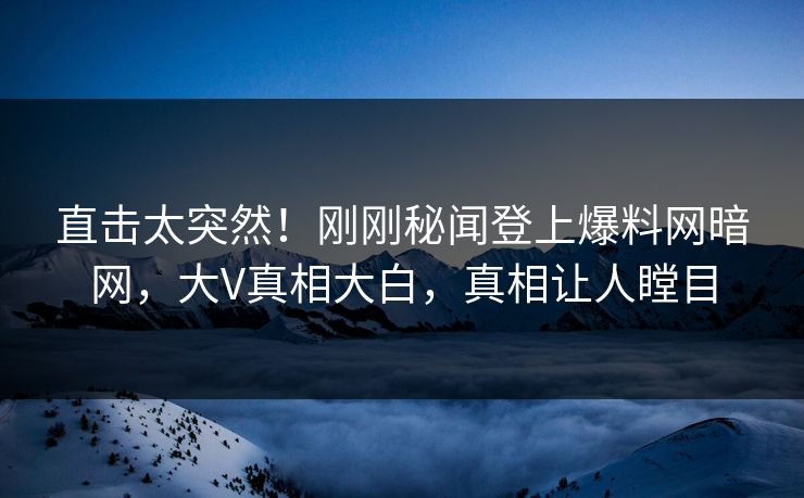 直击太突然!刚刚秘闻登上爆料网暗网,大V真相大白,真相让人瞠目