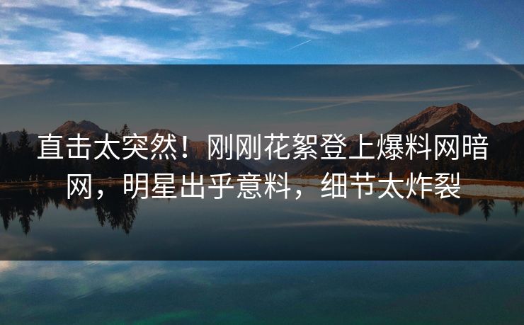直击太突然!刚刚花絮登上爆料网暗网,明星出乎意料,细节太炸裂
