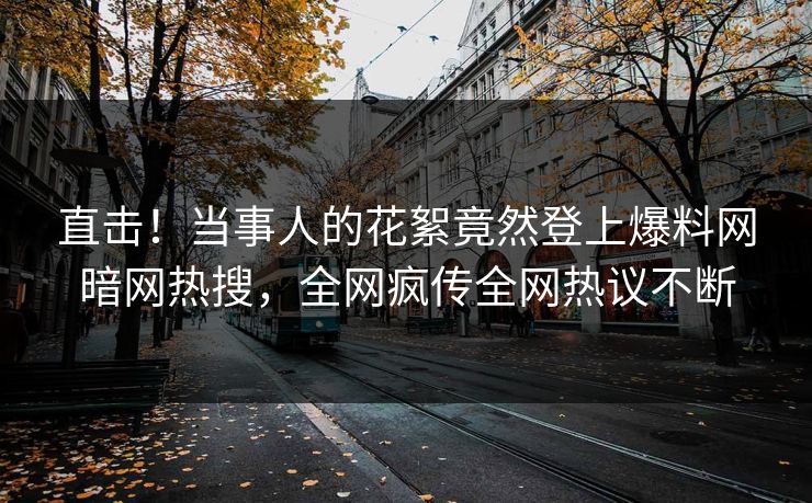 直击!当事人的花絮竟然登上爆料网暗网热搜,全网疯传全网热议不断