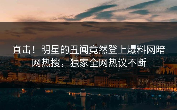 直击!明星的丑闻竟然登上爆料网暗网热搜,独家全网热议不断