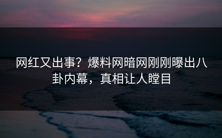 网红又出事?爆料网暗网刚刚曝出八卦内幕,真相让人瞠目