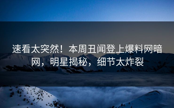 速看太突然！本周丑闻登上爆料网暗网，明星揭秘，细节太炸裂
